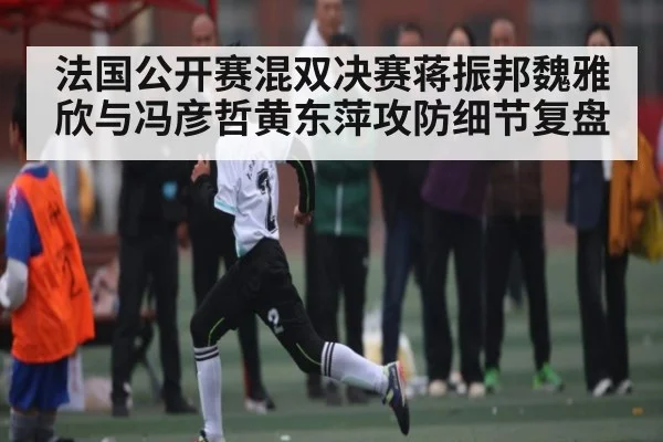 法国公开赛混双决赛蒋振邦魏雅欣与冯彦哲黄东萍攻防细节复盘